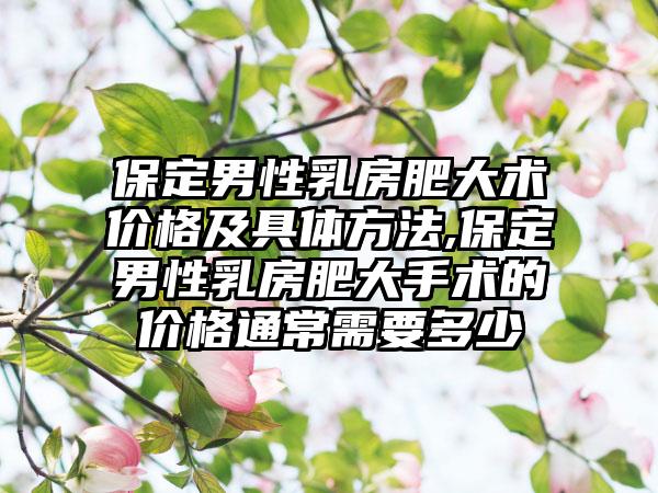 保定男性乳房肥大术价格及具体方法,保定男性乳房肥大手术的价格通常需要多少
