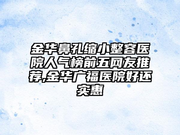 金华鼻孔缩小整容医院人气榜前五网友推荐,金华广福医院好还实惠