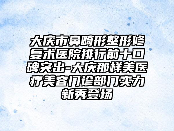 大庆市鼻畸形整形修复术医院排行前十口碑突出-大庆那样美医疗美容门诊部门实力新秀登场