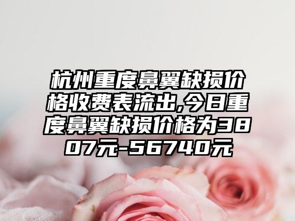 杭州重度鼻翼缺损价格收费表流出,今日重度鼻翼缺损价格为3807元-56740元