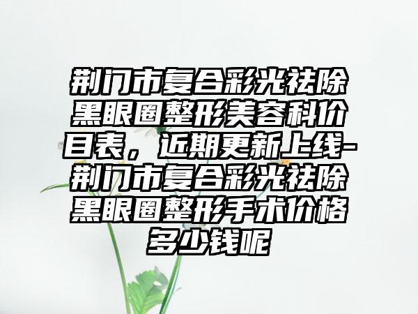 荆门市复合彩光祛除黑眼圈整形美容科价目表，近期更新上线-荆门市复合彩光祛除黑眼圈整形手术价格多少钱呢