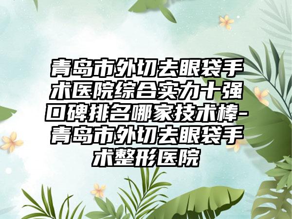 青岛市外切去眼袋手术医院综合实力十强口碑排名哪家技术棒-青岛市外切去眼袋手术整形医院