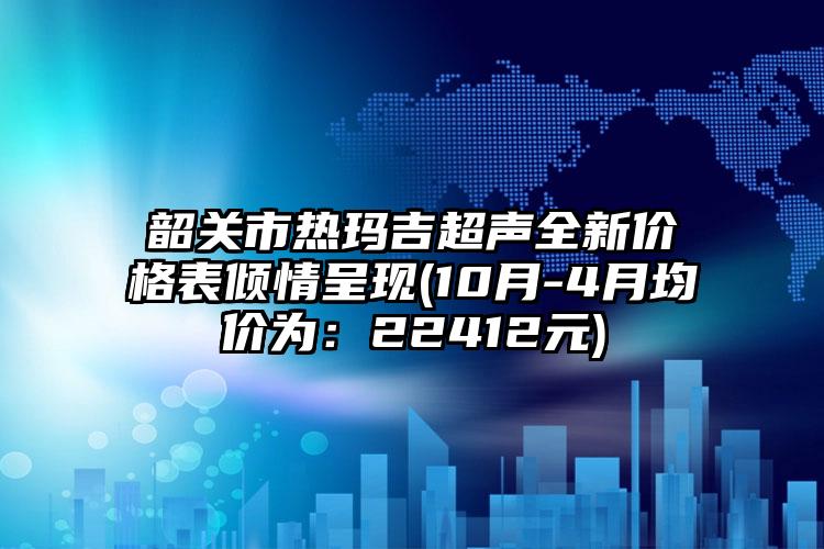 韶关市热玛吉超声全新价格表倾情呈现(10月-4月均价为：22412元)