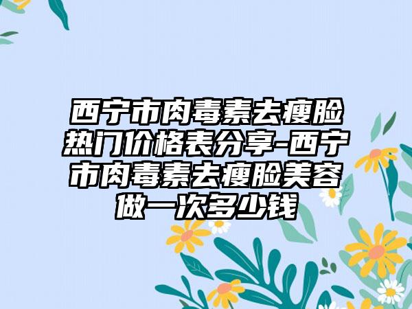 西宁市肉毒素去瘦脸热门价格表分享-西宁市肉毒素去瘦脸美容做一次多少钱