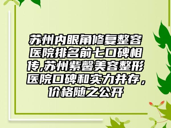 苏州内眼角修复整容医院排名前七口碑相传,苏州紫馨美容整形医院口碑和实力并存，价格随之公开