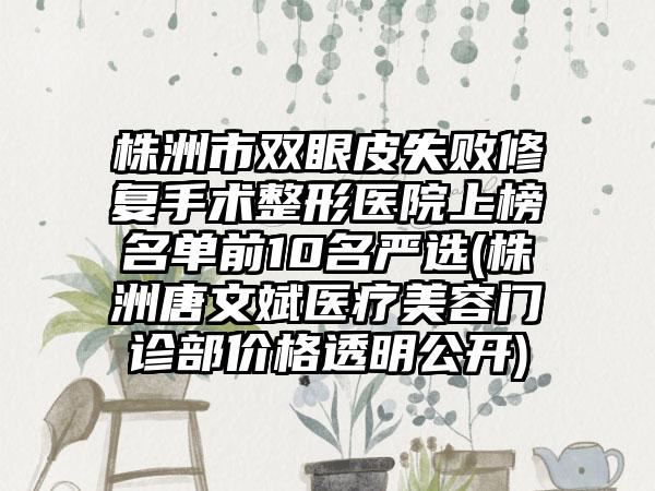 株洲市双眼皮失败修复手术整形医院上榜名单前10名严选(株洲唐文斌医疗美容门诊部价格透明公开)