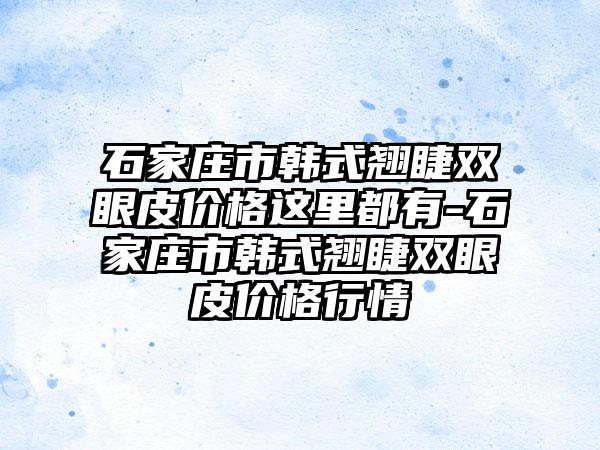 石家庄市韩式翘睫双眼皮价格这里都有-石家庄市韩式翘睫双眼皮价格行情