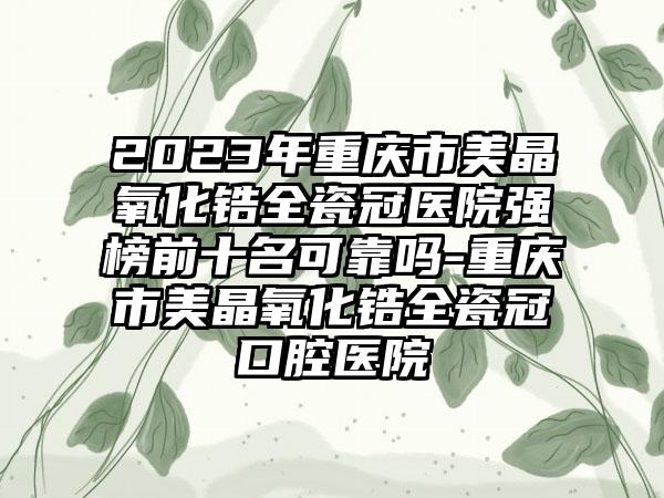 2023年重庆市美晶氧化锆全瓷冠医院强榜前十名可靠吗-重庆市美晶氧化锆全瓷冠口腔医院