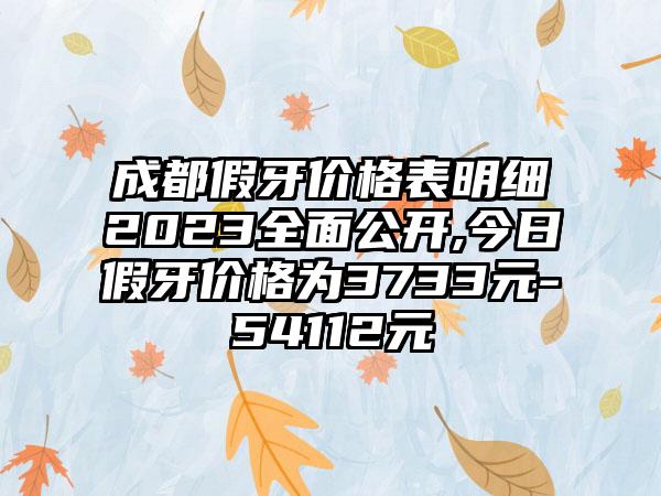 成都假牙价格表明细2023多面公开,今日假牙价格为3733元-54112元