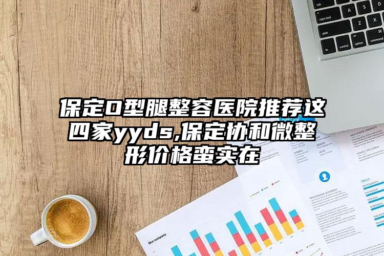 保定O型腿整容医院推荐这四家yyds,保定协和微整形价格蛮实在