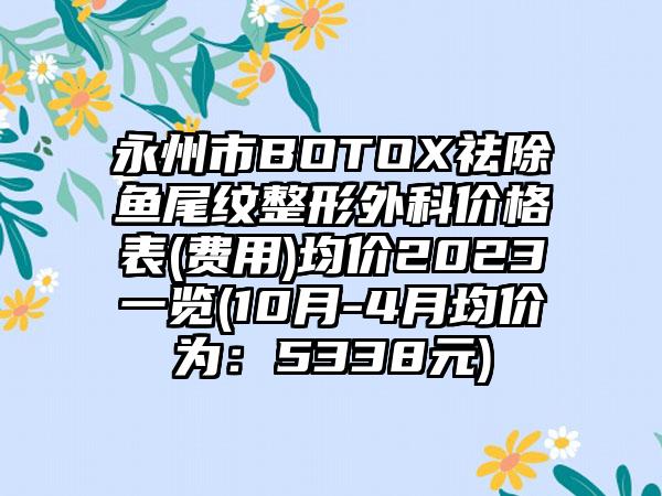 永州市BOTOX祛除鱼尾纹整形外科价格表(费用)均价2023一览(10月-4月均价为：5338元)