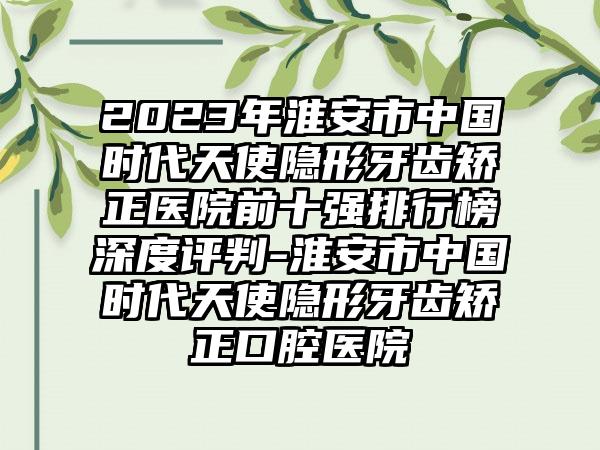 2023年淮安市中国时代天使隐形牙齿矫正医院前十强排行榜深度评判-淮安市中国时代天使隐形牙齿矫正口腔医院