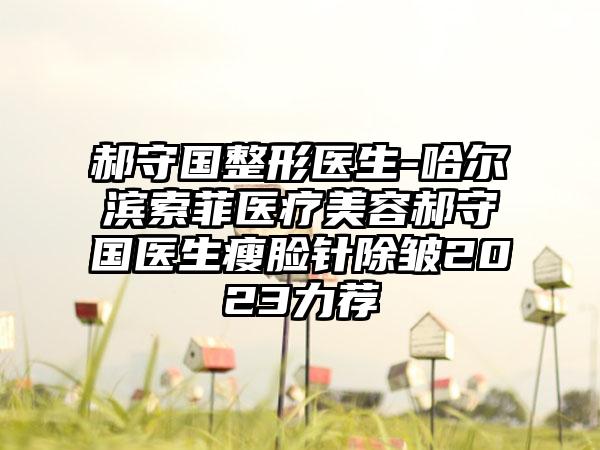 郝守国整形医生-哈尔滨索菲医疗美容郝守国医生瘦脸针除皱2023力荐