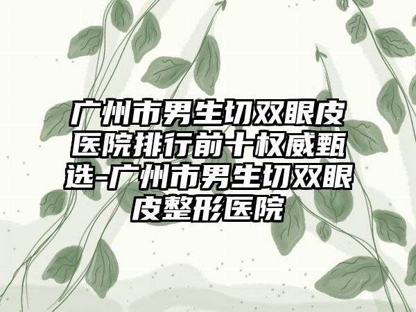 广州市男生切双眼皮医院排行前十权威甄选-广州市男生切双眼皮整形医院