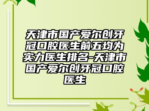 天津市国产爱尔创牙冠口腔医生前五均为实力医生排名-天津市国产爱尔创牙冠口腔医生