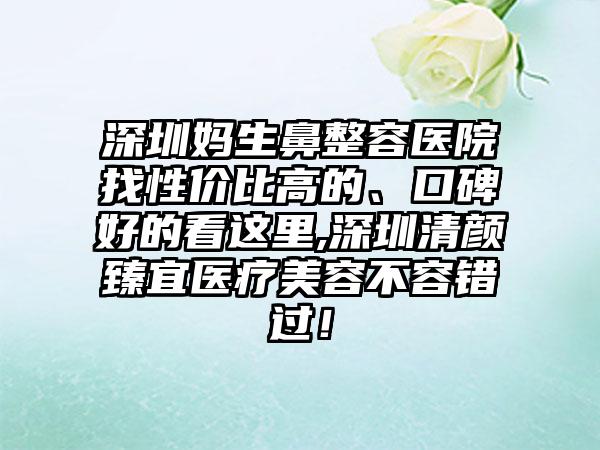 深圳妈生鼻整容医院找性价比高的、口碑好的看这里,深圳清颜臻宜医疗美容不容错过！