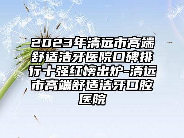 2023年清远市高端舒适洁牙医院口碑排行十强红榜出炉-清远市高端舒适洁牙口腔医院