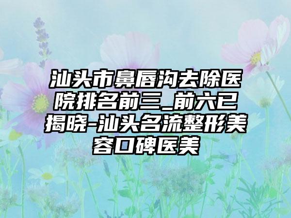 汕头市鼻唇沟去除医院排名前三_前六已揭晓-汕头名流整形美容口碑医美