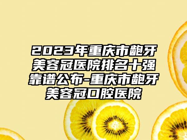 2023年重庆市龅牙美容冠医院排名十强靠谱公布-重庆市龅牙美容冠口腔医院