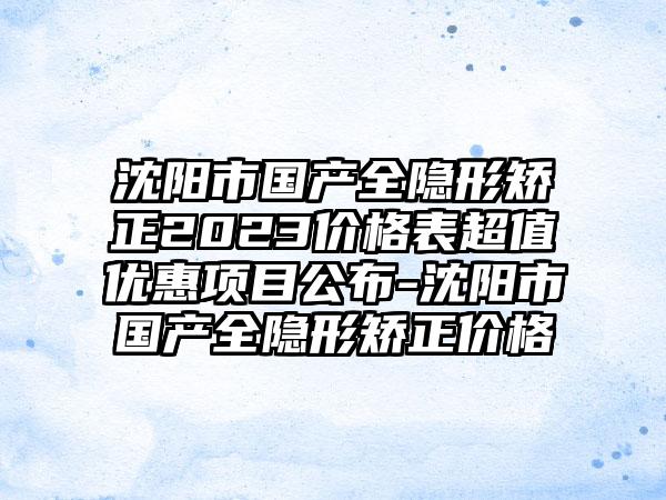 沈阳市国产全隐形矫正2023价格表超值优惠项目公布-沈阳市国产全隐形矫正价格