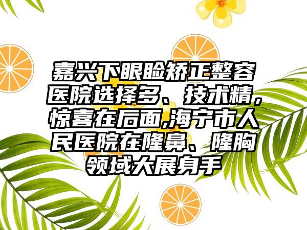 嘉兴下眼睑矫正整容医院选择多、技术精，惊喜在后面,海宁市人民医院在隆鼻、隆胸领域大展身手