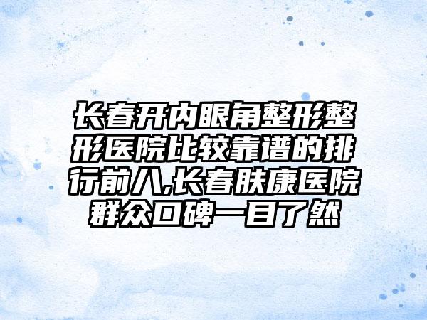 长春开内眼角整形整形医院比较靠谱的排行前八,长春肤康医院群众口碑一目了然