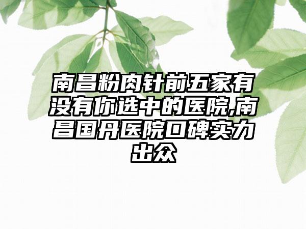 南昌粉肉针前五家有没有你选中的医院,南昌国丹医院口碑实力出众