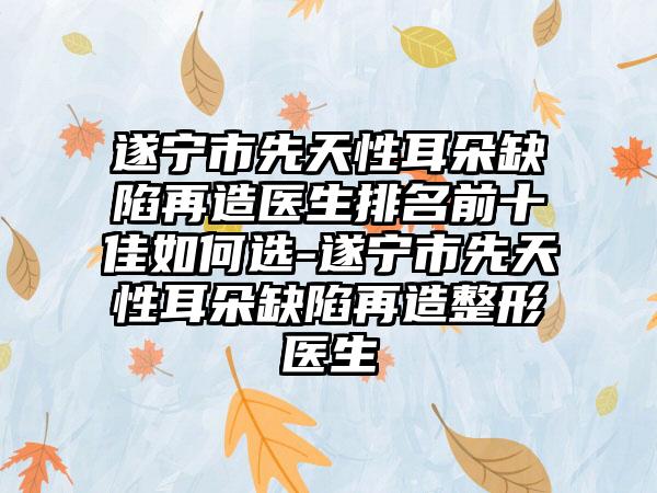 遂宁市先天性耳朵缺陷再造医生排名前十佳如何选-遂宁市先天性耳朵缺陷再造整形医生