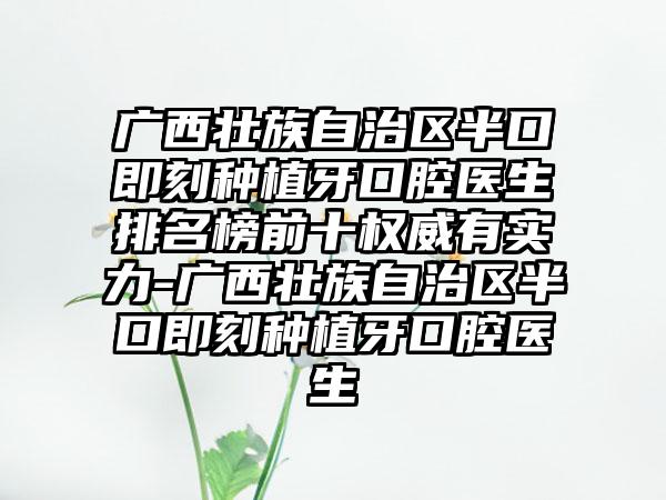 广西壮族自治区半口即刻种植牙口腔医生排名榜前十权威有实力-广西壮族自治区半口即刻种植牙口腔医生