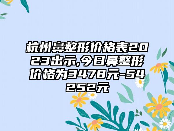 杭州鼻整形价格表2023出示,今日鼻整形价格为3478元-54252元