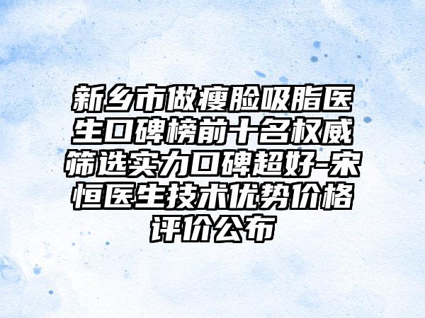 新乡市做瘦脸吸脂医生口碑榜前十名权威筛选实力口碑超好-宋恒医生技术优势价格评价公布