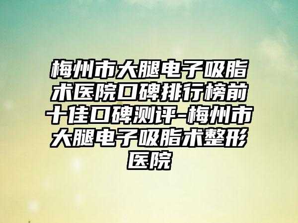 梅州市大腿电子吸脂术医院口碑排行榜前十佳口碑测评-梅州市大腿电子吸脂术整形医院