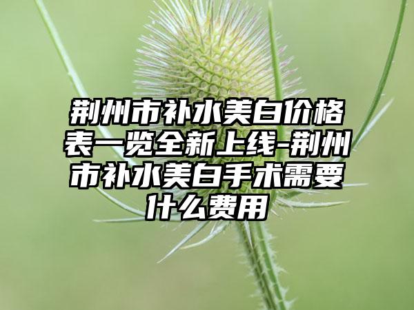 荆州市补水美白价格表一览全新上线-荆州市补水美白手术需要什么费用