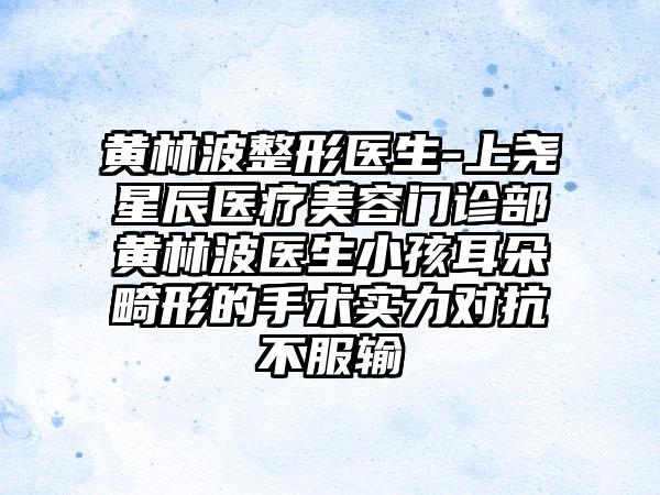 黄林波整形医生-上尧星辰医疗美容门诊部黄林波医生小孩耳朵畸形的手术实力对抗不服输