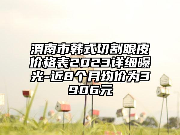 渭南市韩式切割眼皮价格表2023详细曝光-近8个月均价为3906元