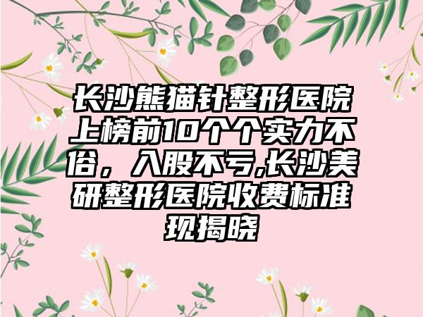 长沙熊猫针整形医院上榜前10个个实力不俗，入股不亏,长沙美研整形医院收费标准现揭晓