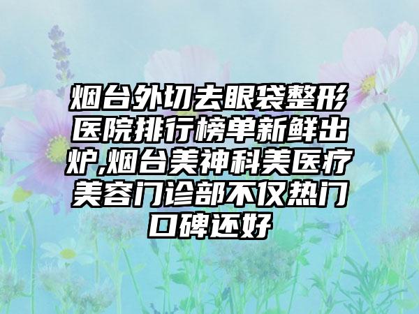 烟台外切去眼袋整形医院排行榜单新鲜出炉,烟台美神科美医疗美容门诊部不仅热门口碑还好