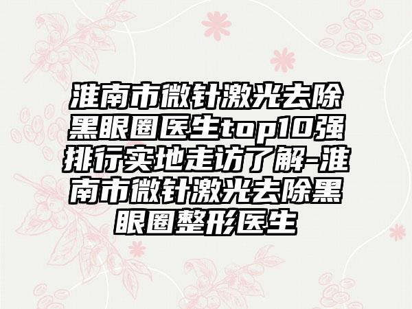 淮南市微针激光去除黑眼圈医生top10强排行实地走访了解-淮南市微针激光去除黑眼圈整形医生