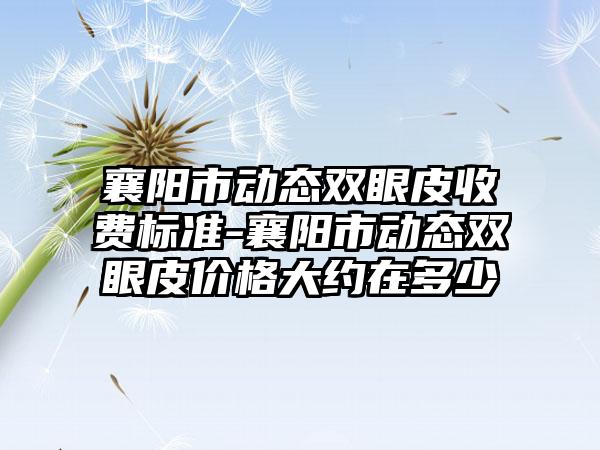 襄阳市动态双眼皮收费标准-襄阳市动态双眼皮价格大约在多少