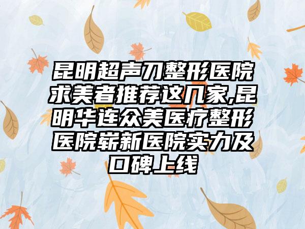 昆明超声刀整形医院求美者推荐这几家,昆明华连众美医疗整形医院崭新医院实力及口碑上线