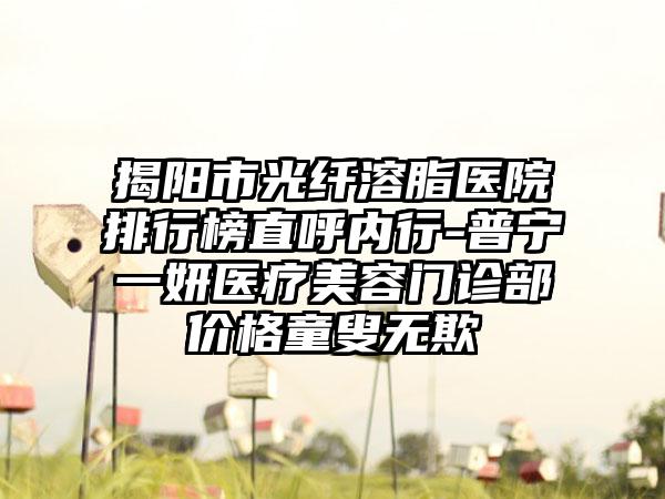 揭阳市光纤溶脂医院排行榜直呼内行-普宁一妍医疗美容门诊部价格童叟无欺