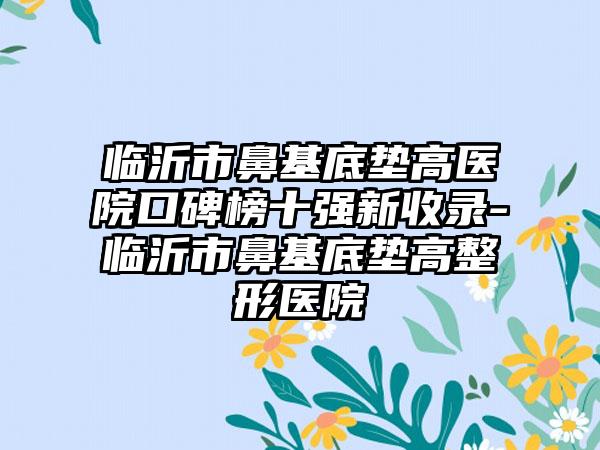 临沂市鼻基底垫高医院口碑榜十强新收录-临沂市鼻基底垫高整形医院