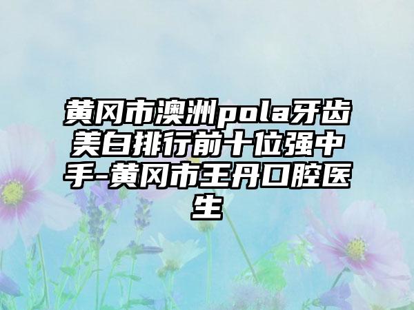 黄冈市澳洲pola牙齿美白排行前十位强中手-黄冈市王丹口腔医生