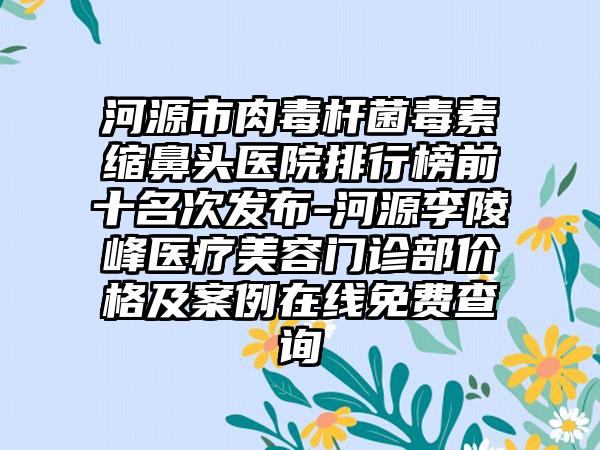 河源市肉毒杆菌毒素缩鼻头医院排行榜前十名次发布-河源李陵峰医疗美容门诊部价格及实例在线免费查询