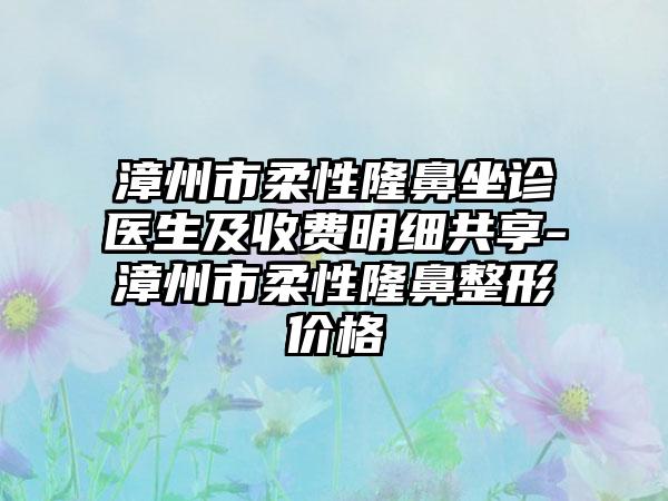 漳州市柔性隆鼻坐诊医生及收费明细共享-漳州市柔性七元价格