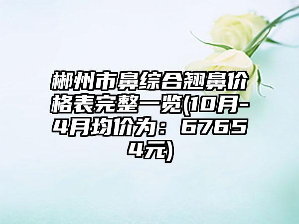 郴州市鼻综合翘鼻价格表完整一览(10月-4月均价为：67654元)