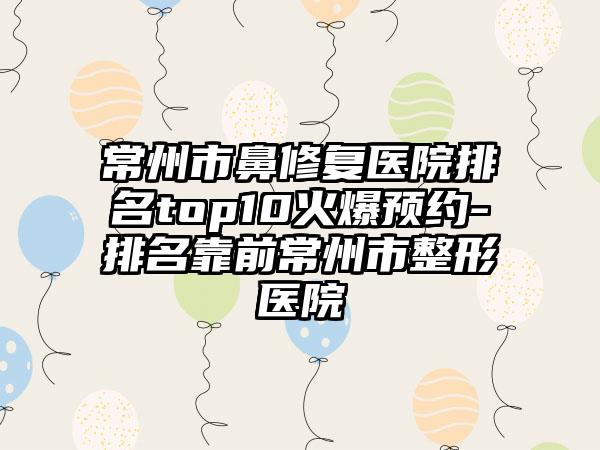 常州市鼻修复医院排名top10火爆预约-排名靠前常州市整形医院