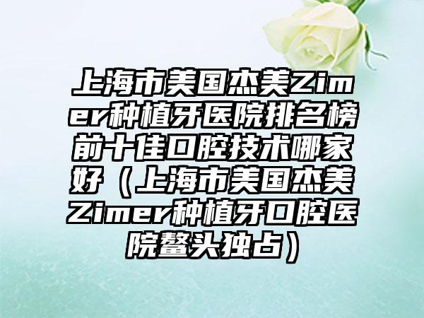 上海市美国杰美Zimer种植牙医院排名榜前十佳口腔技术哪家好（上海市美国杰美Zimer种植牙口腔医院鳌头独占）