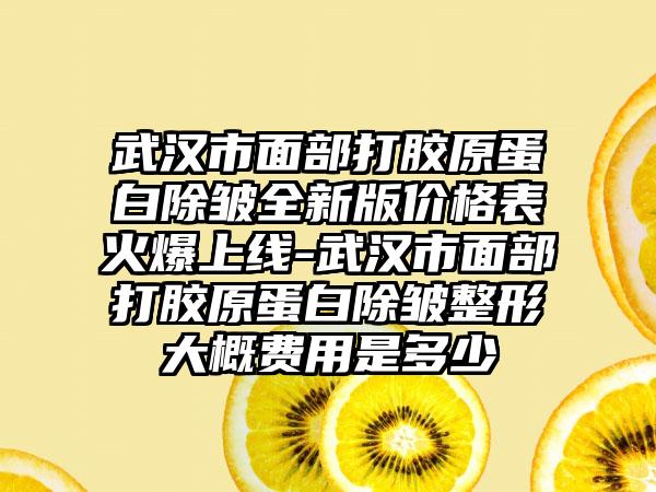 武汉市面部打胶原蛋白除皱全新版价格表火爆上线-武汉市面部打胶原蛋白除皱整形大概费用是多少