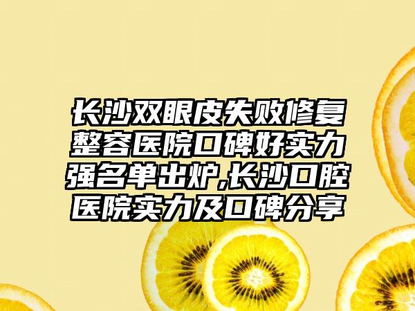 长沙双眼皮失败修复整容医院口碑好实力强名单出炉,长沙口腔医院实力及口碑分享